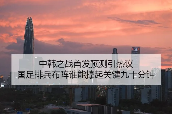 中韩之战首发预测引热议 国足排兵布阵谁能撑起关键九十分钟